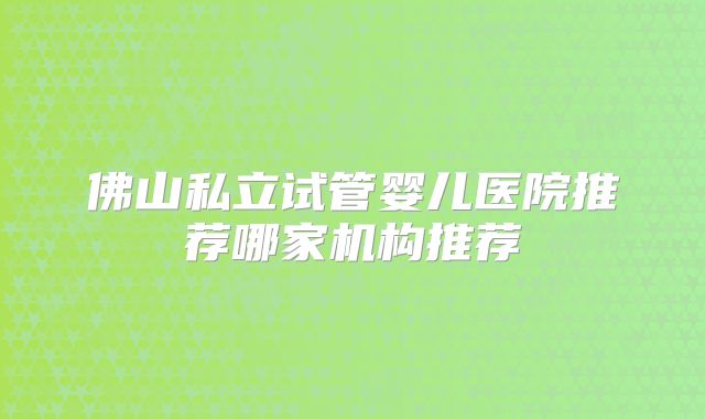 佛山私立试管婴儿医院推荐哪家机构推荐