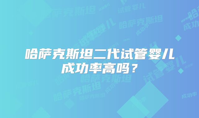 哈萨克斯坦二代试管婴儿成功率高吗？