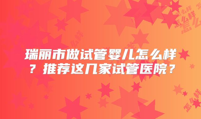 瑞丽市做试管婴儿怎么样？推荐这几家试管医院？