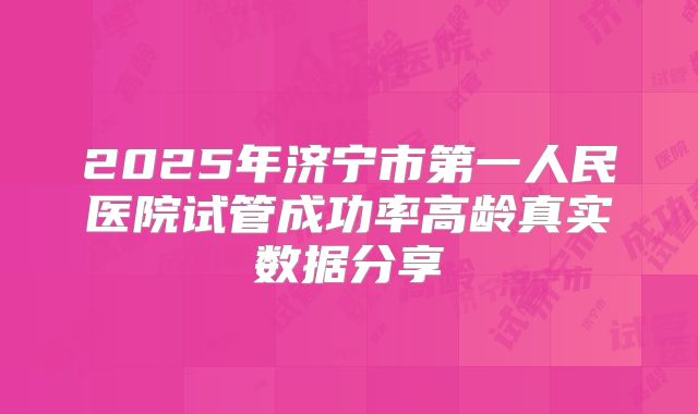 2025年济宁市第一人民医院试管成功率高龄真实数据分享