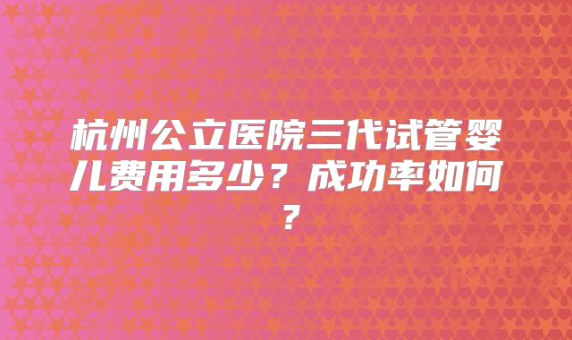 杭州公立医院三代试管婴儿费用多少？成功率如何？