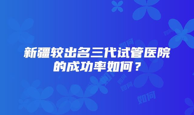 新疆较出名三代试管医院的成功率如何？