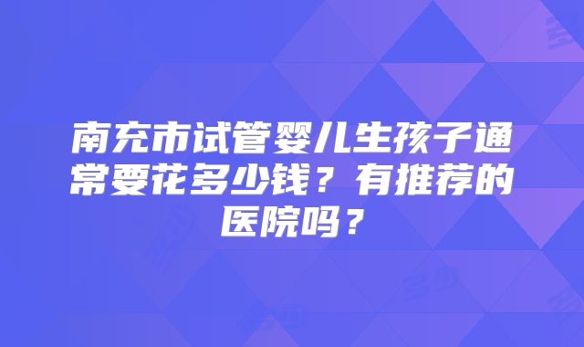 南充市试管婴儿生孩子通常要花多少钱？有推荐的医院吗？