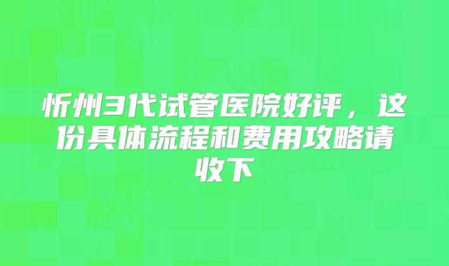 忻州3代试管医院好评，这份具体流程和费用攻略请收下