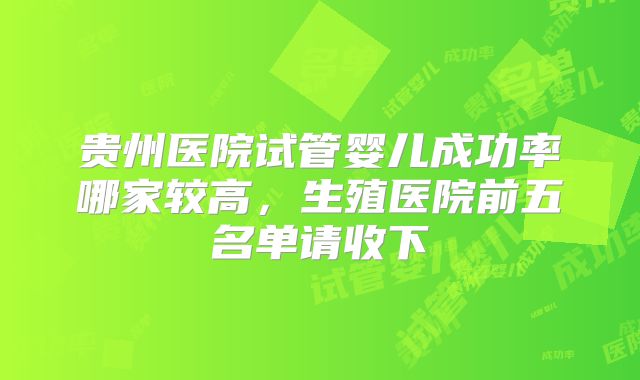贵州医院试管婴儿成功率哪家较高，生殖医院前五名单请收下