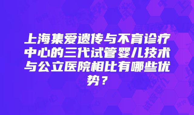 上海集爱遗传与不育诊疗中心的三代试管婴儿技术与公立医院相比有哪些优势？