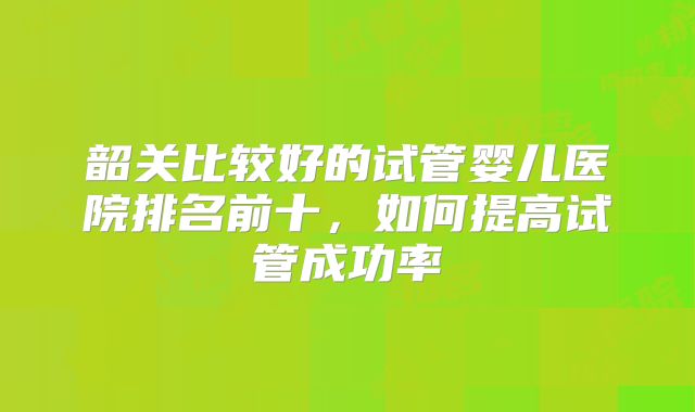 韶关比较好的试管婴儿医院排名前十，如何提高试管成功率