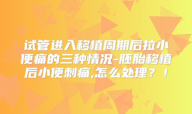 试管进入移植周期后拉小便痛的三种情况-胚胎移植后小便刺痛,怎么处理？！