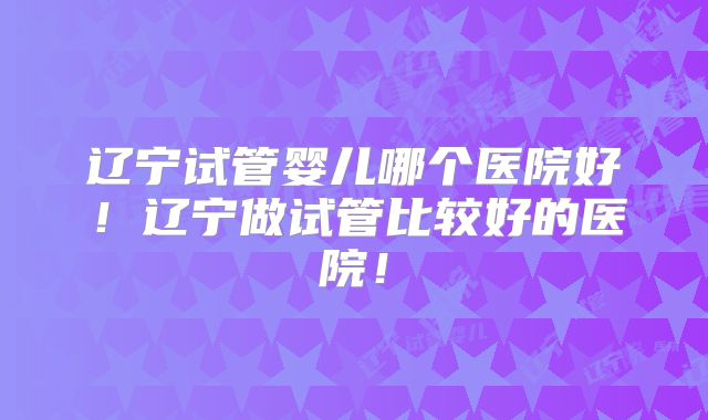 辽宁试管婴儿哪个医院好！辽宁做试管比较好的医院！