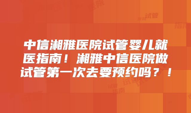 中信湘雅医院试管婴儿就医指南！湘雅中信医院做试管第一次去要预约吗？！