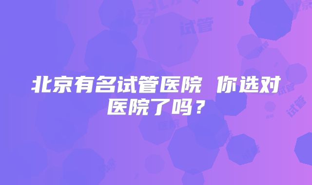 北京有名试管医院 你选对医院了吗?