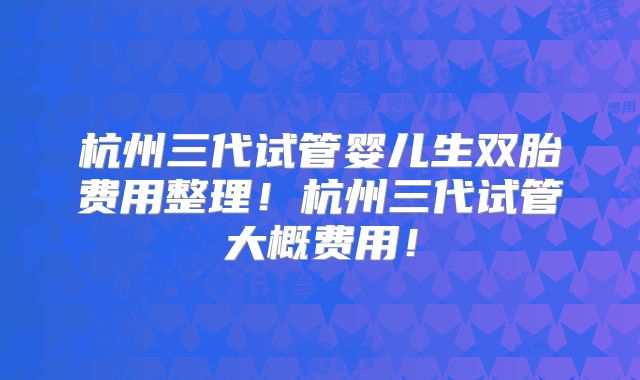 杭州三代试管婴儿生双胎费用整理！杭州三代试管大概费用！