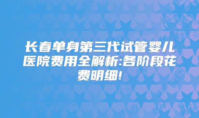 长春单身第三代试管婴儿医院费用全解析:各阶段花费明细!