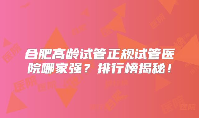 合肥高龄试管正规试管医院哪家强?排行榜揭秘!
