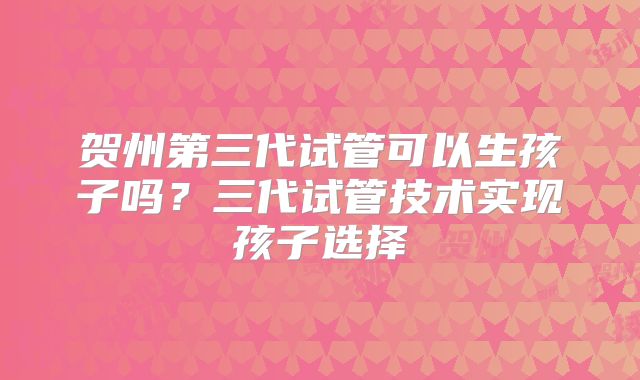 贺州第三代试管可以生孩子吗？三代试管技术实现孩子选择