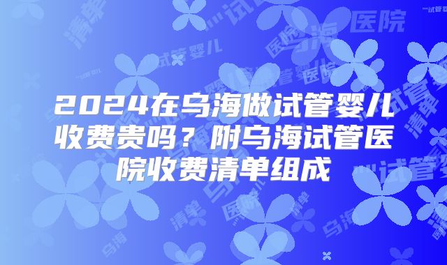 2024在乌海做试管婴儿收费贵吗？附乌海试管医院收费清单组成