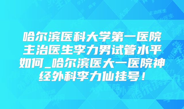 哈尔滨医科大学第一医院主治医生李力男试管水平如何_哈尔滨医大一医院神经外科李力仙挂号！