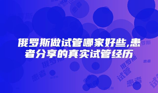 俄罗斯做试管哪家好些,患者分享的真实试管经历
