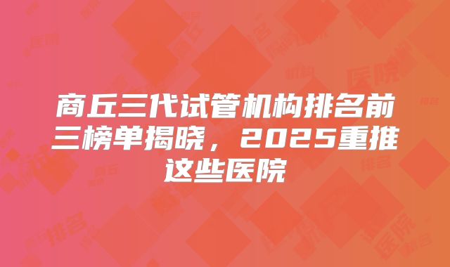商丘三代试管机构排名前三榜单揭晓,2025重推这些医院