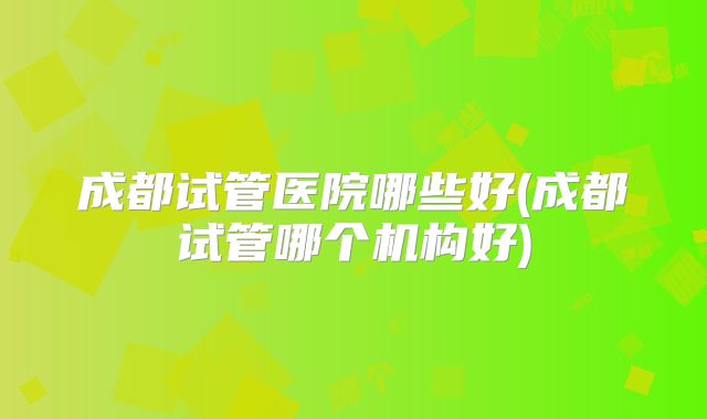 成都试管医院哪些好(成都试管哪个机构好)