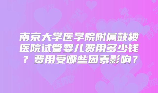 南京大学医学院附属鼓楼医院试管婴儿费用多少钱？费用受哪些因素影响？