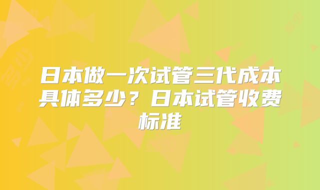 日本做一次试管三代成本具体多少？日本试管收费标准
