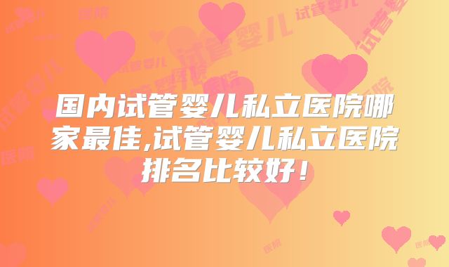 国内试管婴儿私立医院哪家最佳,试管婴儿私立医院排名比较好！