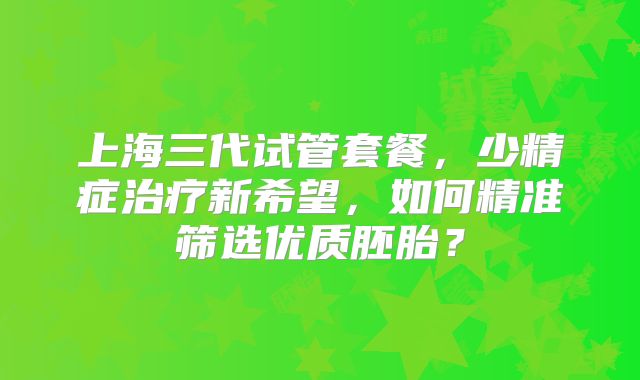 上海三代试管套餐，少精症治疗新希望，如何精准筛选优质胚胎？