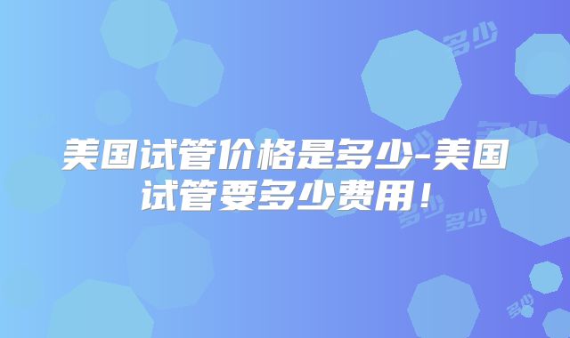 美国试管价格是多少-美国试管要多少费用！