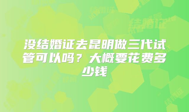 没结婚证去昆明做三代试管可以吗？大概要花费多少钱