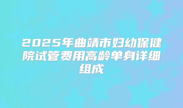 2025年曲靖市妇幼保健院试管费用高龄单身详细组成