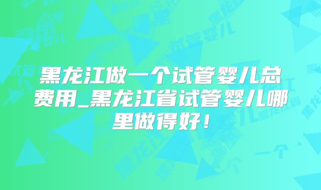 黑龙江做一个试管婴儿总费用_黑龙江省试管婴儿哪里做得好！