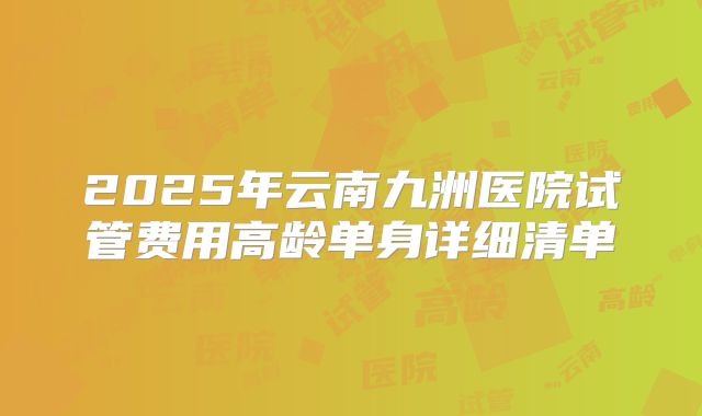 2025年云南九洲医院试管费用高龄单身详细清单