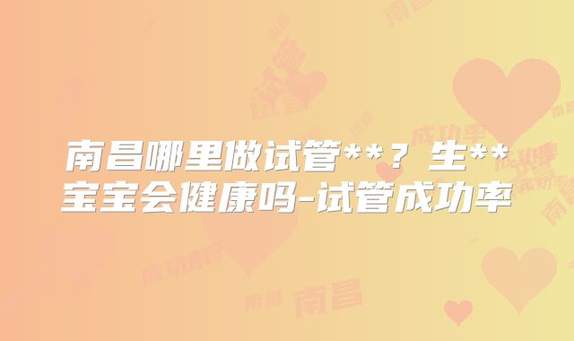 南昌哪里做试管**？生**宝宝会健康吗-试管成功率
