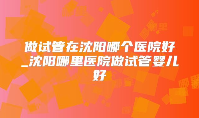 做试管在沈阳哪个医院好_沈阳哪里医院做试管婴儿好