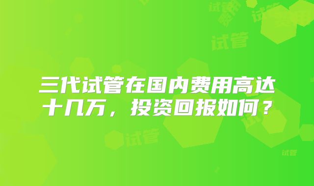 三代试管在国内费用高达十几万，投资回报如何？