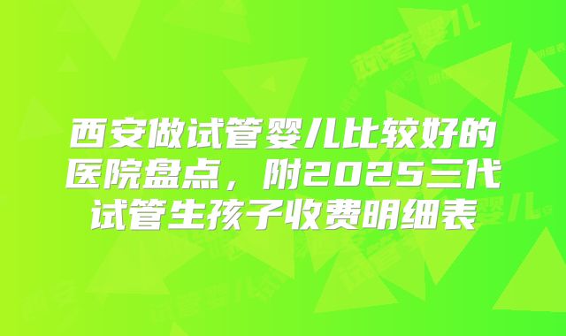 西安做试管婴儿比较好的医院盘点，附2025三代试管生孩子收费明细表
