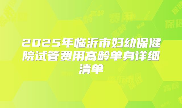 2025年临沂市妇幼保健院试管费用高龄单身详细清单