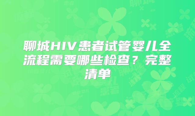 聊城HIV患者试管婴儿全流程需要哪些检查？完整清单
