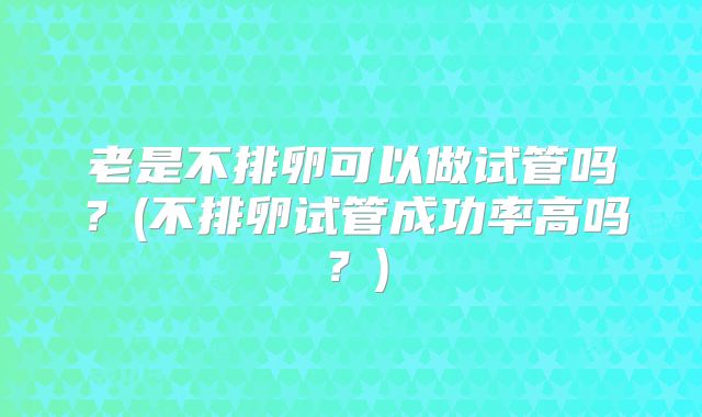老是不排卵可以做试管吗？(不排卵试管成功率高吗？)