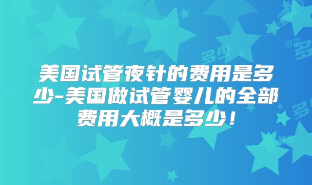 美国试管夜针的费用是多少-美国做试管婴儿的全部费用大概是多少！