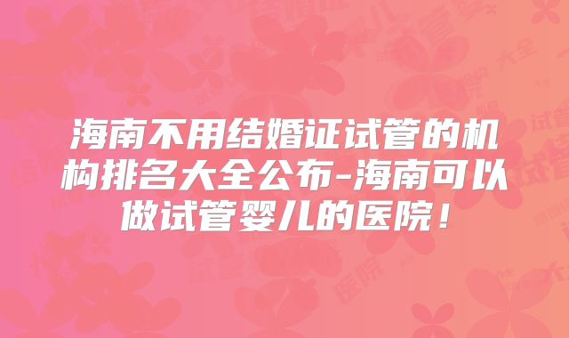 海南不用结婚证试管的机构排名大全公布-海南可以做试管婴儿的医院！
