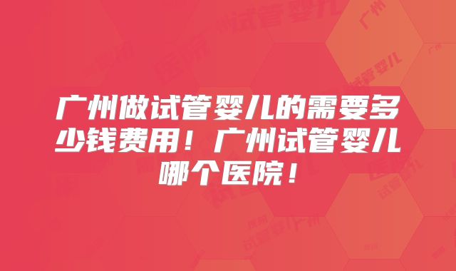 广州做试管婴儿的需要多少钱费用!广州试管婴儿哪个医院!