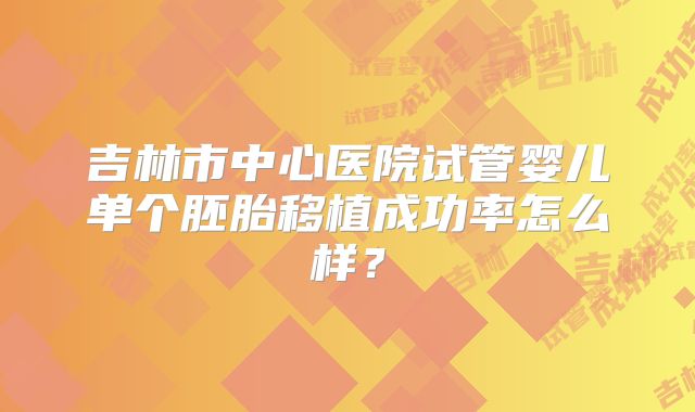 吉林市中心医院试管婴儿单个胚胎移植成功率怎么样?