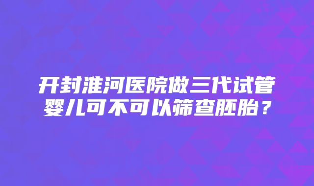 开封淮河医院做三代试管婴儿可不可以筛查胚胎？