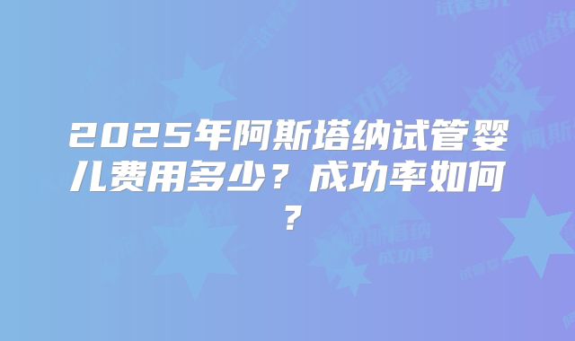 2025年阿斯塔纳试管婴儿费用多少？成功率如何？
