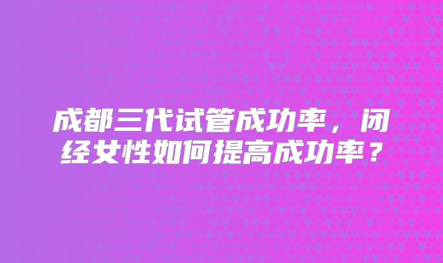 成都三代试管成功率，闭经女性如何提高成功率？