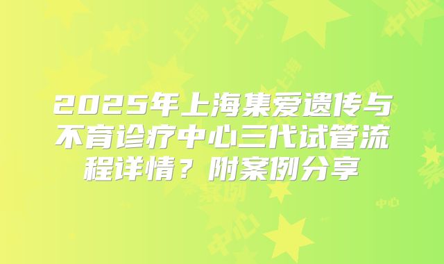 2025年上海集爱遗传与不育诊疗中心三代试管流程详情？附案例分享