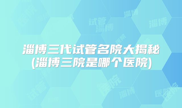 淄博三代试管名院大揭秘(淄博三院是哪个医院)