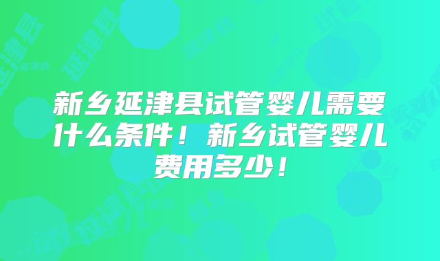 新乡延津县试管婴儿需要什么条件！新乡试管婴儿费用多少！